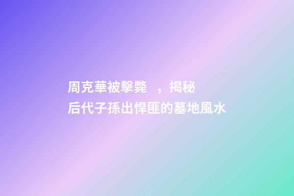 周克華被擊斃，揭秘后代子孫出悍匪的墓地風水